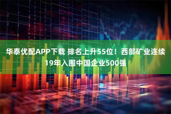 华泰优配APP下载 排名上升55位！西部矿业连续19年入围中国企业500强