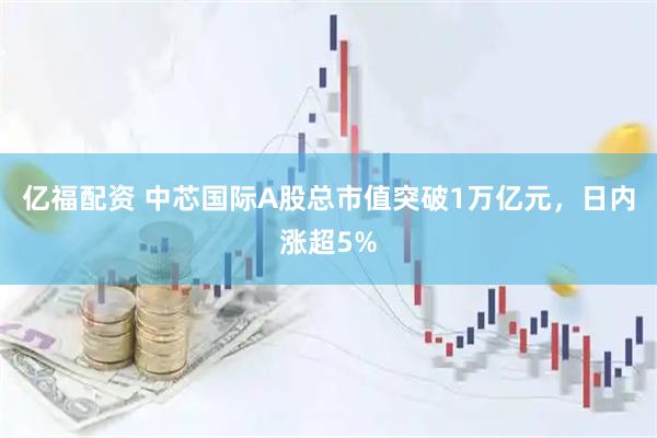 亿福配资 中芯国际A股总市值突破1万亿元，日内涨超5%