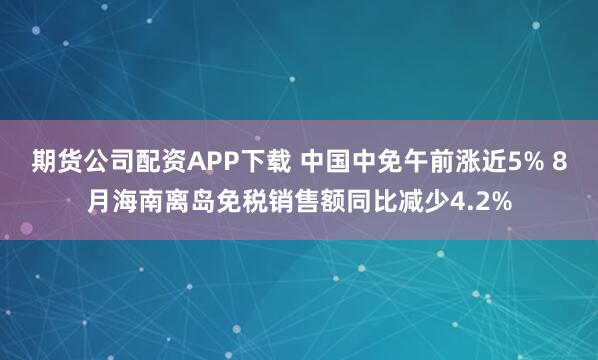 期货公司配资APP下载 中国中免午前涨近5% 8月海南离岛免税销售额同比减少4.2%