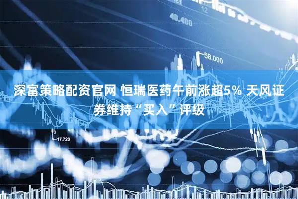深富策略配资官网 恒瑞医药午前涨超5% 天风证券维持“买入”评级