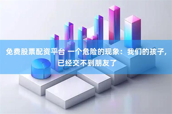 免费股票配资平台 一个危险的现象：我们的孩子, 已经交不到朋友了
