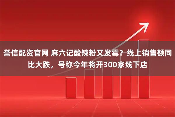 誉信配资官网 麻六记酸辣粉又发霉？线上销售额同比大跌，号称今年将开300家线下店