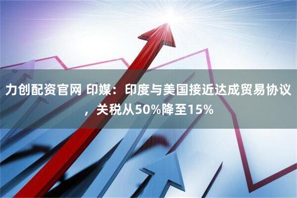 力创配资官网 印媒：印度与美国接近达成贸易协议，关税从50%降至15%
