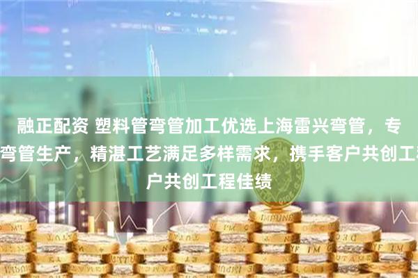 融正配资 塑料管弯管加工优选上海雷兴弯管，专注H型弯管生产，精湛工艺满足多样需求，携手客户共创工程佳绩