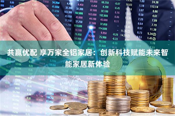 共赢优配 享万家全铝家居：创新科技赋能未来智能家居新体验