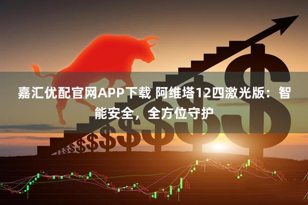 嘉汇优配官网APP下载 阿维塔12四激光版：智能安全，全方位守护