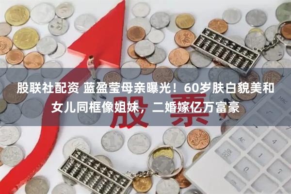 股联社配资 蓝盈莹母亲曝光！60岁肤白貌美和女儿同框像姐妹，二婚嫁亿万富豪