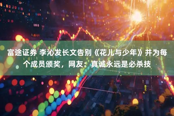 富途证券 李沁发长文告别《花儿与少年》并为每个成员颁奖，网友：真诚永远是必杀技
