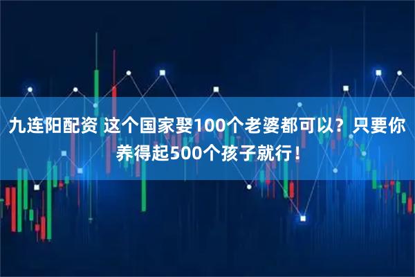 九连阳配资 这个国家娶100个老婆都可以？只要你养得起500个孩子就行！