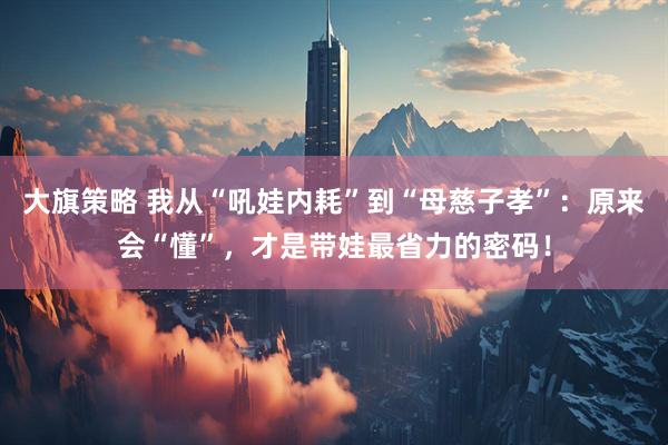 大旗策略 我从“吼娃内耗”到“母慈子孝”：原来会“懂”，才是带娃最省力的密码！
