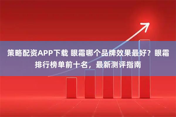 策略配资APP下载 眼霜哪个品牌效果最好？眼霜排行榜单前十名，最新测评指南