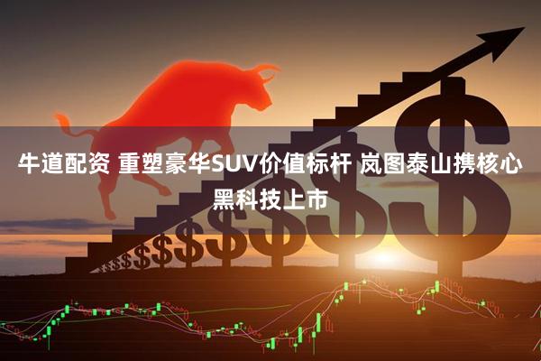 牛道配资 重塑豪华SUV价值标杆 岚图泰山携核心黑科技上市