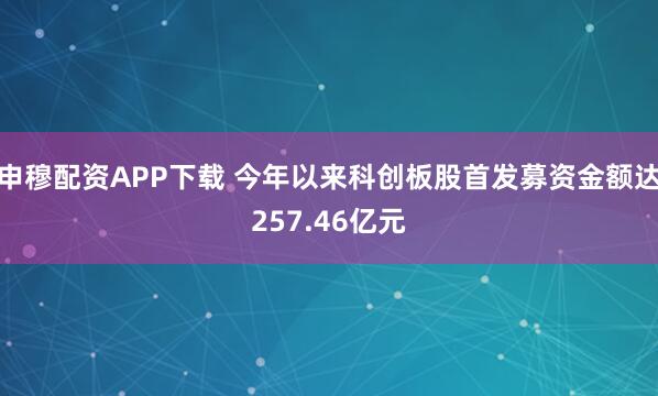 申穆配资APP下载 今年以来科创板股首发募资金额达257.46亿元