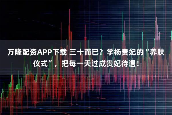 万隆配资APP下载 三十而已？学杨贵妃的“养肤仪式”，把每一天过成贵妃待遇！