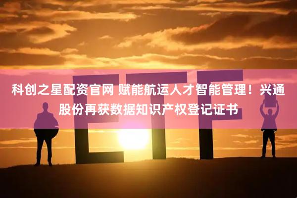 科创之星配资官网 赋能航运人才智能管理！兴通股份再获数据知识产权登记证书