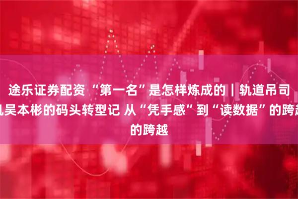 途乐证券配资 “第一名”是怎样炼成的｜轨道吊司机吴本彬的码头转型记 从“凭手感”到“读数据”的跨越