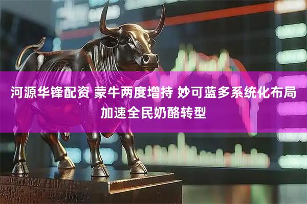 河源华锋配资 蒙牛两度增持 妙可蓝多系统化布局加速全民奶酪转型