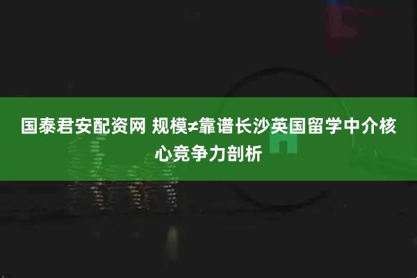 国泰君安配资网 规模≠靠谱长沙英国留学中介核心竞争力剖析