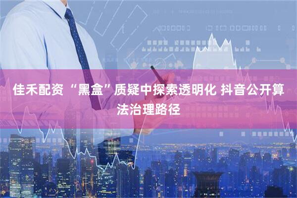 佳禾配资 “黑盒”质疑中探索透明化 抖音公开算法治理路径