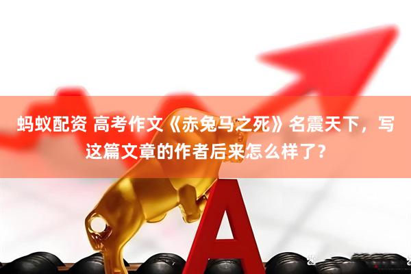 蚂蚁配资 高考作文《赤兔马之死》名震天下，写这篇文章的作者后来怎么样了？